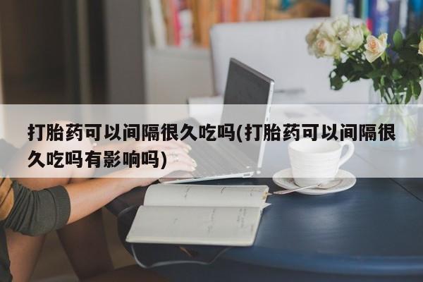 网上流产药专卖微信,打胎药可以间隔很久吃吗(打胎药可以间隔很久吃吗有影响吗)