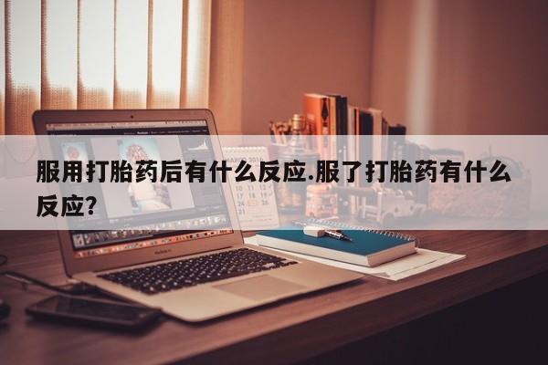 网上流产药专卖微信,服用打胎药后有什么反应.服了打胎药有什么反应？