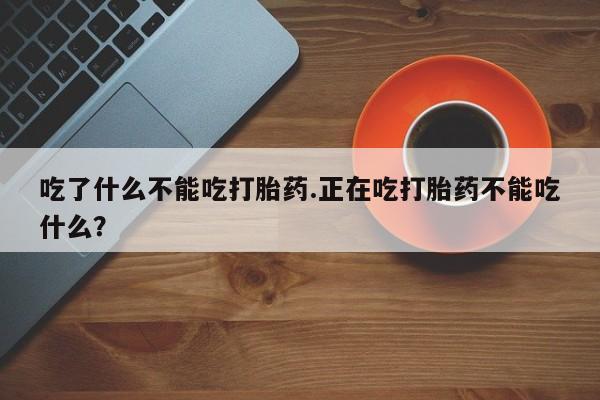 网上流产药专卖微信,吃了什么不能吃打胎药.正在吃打胎药不能吃什么？