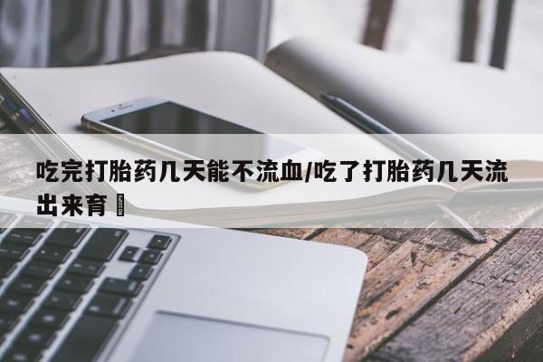 网上流产药专卖微信,吃完打胎药几天能不流血/吃了打胎药几天流出来育蘘