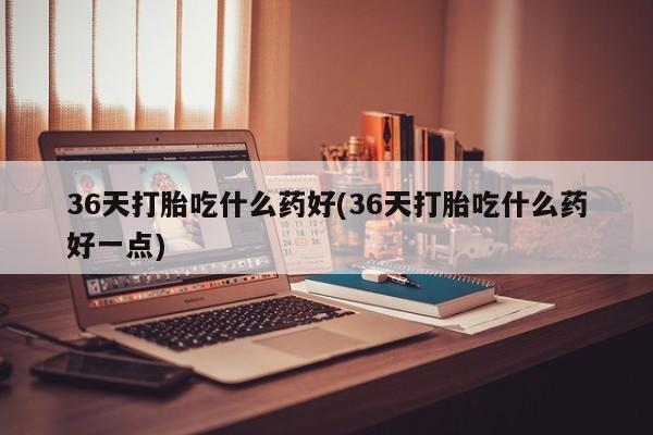 网上流产药专卖微信,36天打胎吃什么药好(36天打胎吃什么药好一点)