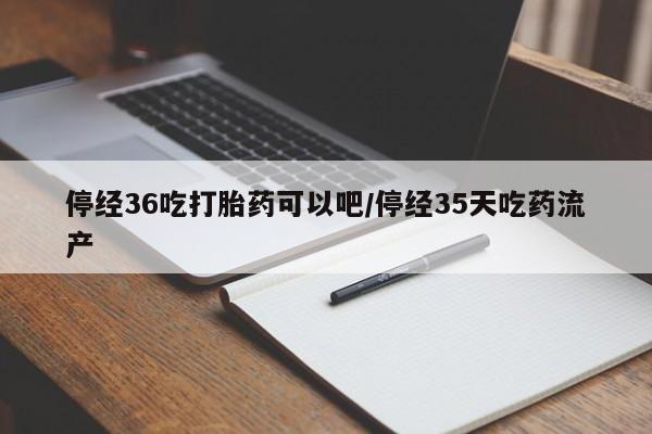 网上流产药专卖微信,停经36吃打胎药可以吧/停经35天吃药流产