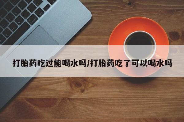 网上流产药专卖微信,打胎药吃过能喝水吗/打胎药吃了可以喝水吗