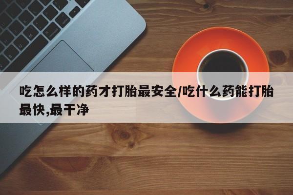 网上流产药专卖微信,吃怎么样的药才打胎最安全/吃什么药能打胎最快,最干净