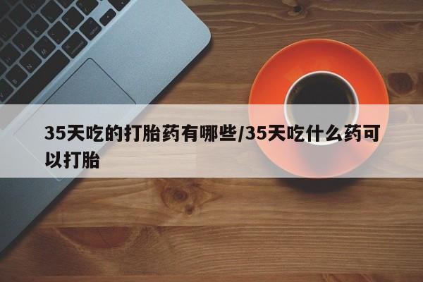 网上流产药专卖微信,35天吃的打胎药有哪些/35天吃什么药可以打胎