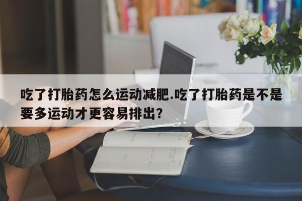 网上流产药专卖微信,吃了打胎药怎么运动减肥.吃了打胎药是不是要多运动才更容易排出？
