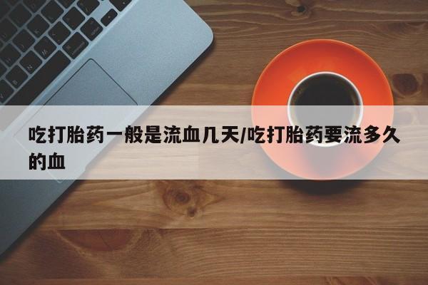 网上流产药专卖微信,吃打胎药一般是流血几天/吃打胎药要流多久的血