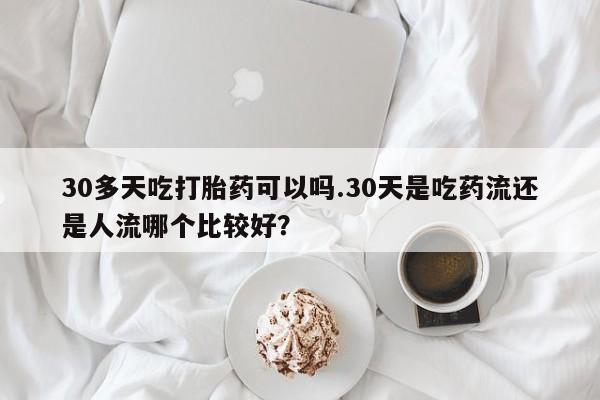 网上流产药专卖微信,30多天吃打胎药可以吗.30天是吃药流还是人流哪个比较好？