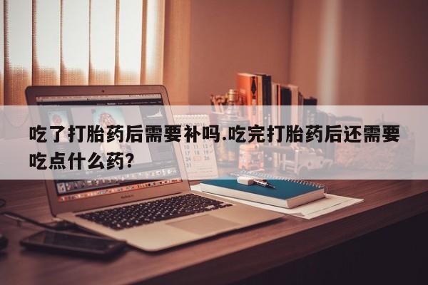 网上流产药专卖微信,吃了打胎药后需要补吗.吃完打胎药后还需要吃点什么药？