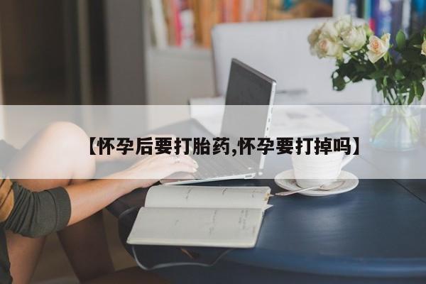网上流产药专卖微信,【怀孕后要打胎药,怀孕要打掉吗】