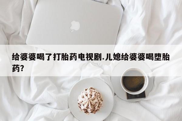 网上流产药专卖微信,给婆婆喝了打胎药电视剧.儿媳给婆婆喝堕胎药？