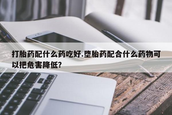 网上流产药专卖微信,打胎药配什么药吃好.堕胎药配合什么药物可以把危害降低？