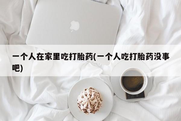 网上流产药专卖微信,一个人在家里吃打胎药(一个人吃打胎药没事吧)