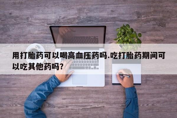 网上流产药专卖微信,用打胎药可以喝高血压药吗.吃打胎药期间可以吃其他药吗？