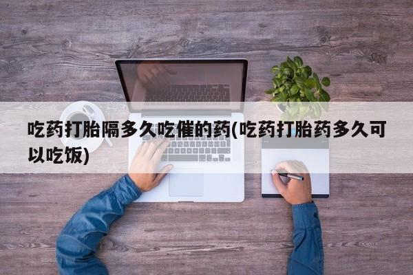 网上流产药专卖微信,吃药打胎隔多久吃催的药(吃药打胎药多久可以吃饭)