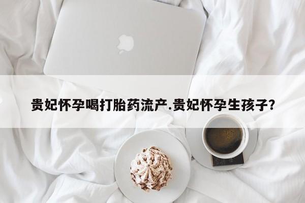 网上流产药专卖微信,贵妃怀孕喝打胎药流产.贵妃怀孕生孩子？