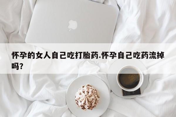 网上流产药专卖微信,怀孕的女人自己吃打胎药.怀孕自己吃药流掉吗？