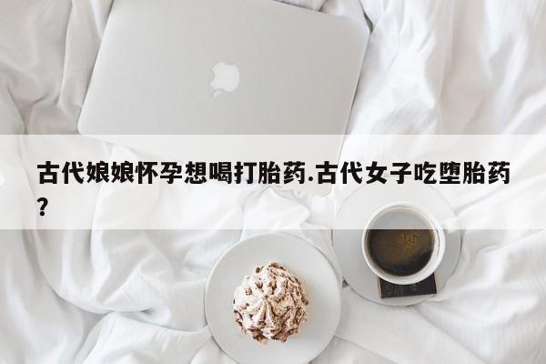 网上流产药专卖微信,古代娘娘怀孕想喝打胎药.古代女子吃堕胎药？