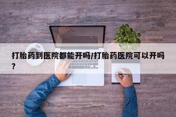 网上流产药专卖微信,打胎药到医院都能开吗/打胎药医院可以开吗?