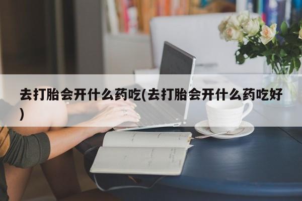 网上流产药专卖微信,去打胎会开什么药吃(去打胎会开什么药吃好)