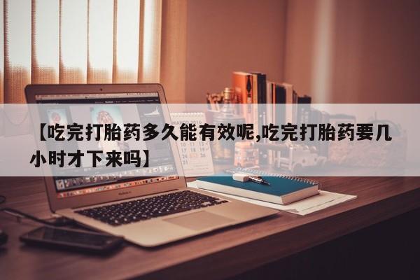 网上流产药专卖微信,【吃完打胎药多久能有效呢,吃完打胎药要几小时才下来吗】