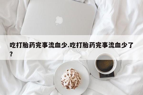 网上流产药专卖微信,吃打胎药完事流血少.吃打胎药完事流血少了？