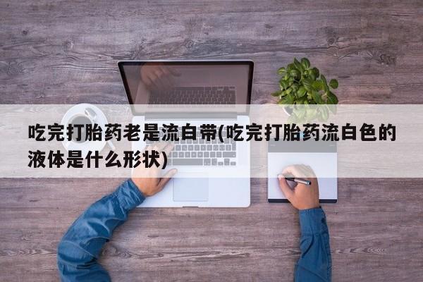 网上流产药专卖微信,吃完打胎药老是流白带(吃完打胎药流白色的液体是什么形状)