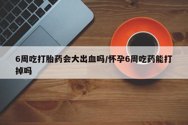 网上流产药专卖微信,6周吃打胎药会大出血吗/怀孕6周吃药能打掉吗