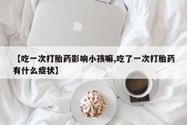 网上流产药专卖微信,【吃一次打胎药影响小孩嘛,吃了一次打胎药有什么症状】