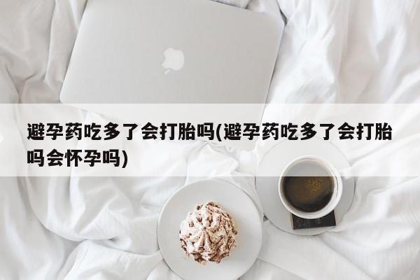 网上流产药专卖微信,避孕药吃多了会打胎吗(避孕药吃多了会打胎吗会怀孕吗)