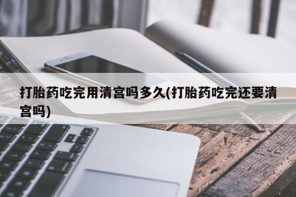 网上流产药专卖微信,打胎药吃完用清宫吗多久(打胎药吃完还要清宫吗)