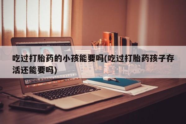 网上流产药专卖微信,吃过打胎药的小孩能要吗(吃过打胎药孩子存活还能要吗)