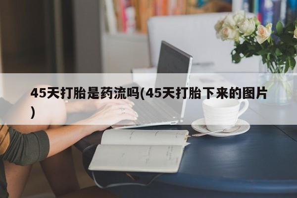 网上流产药专卖微信,45天打胎是药流吗(45天打胎下来的图片)