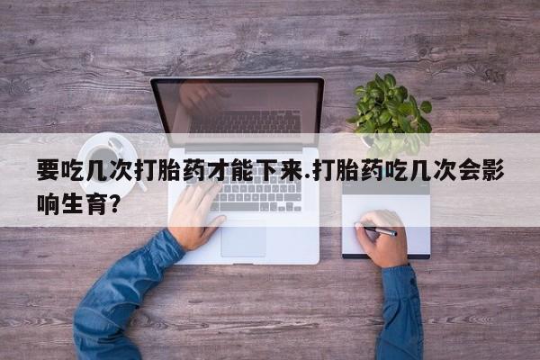 网上流产药专卖微信,要吃几次打胎药才能下来.打胎药吃几次会影响生育?