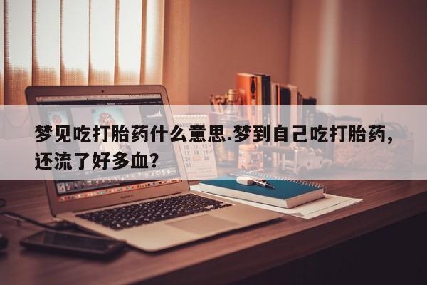 网上流产药专卖微信,梦见吃打胎药什么意思.梦到自己吃打胎药,还流了好多血？