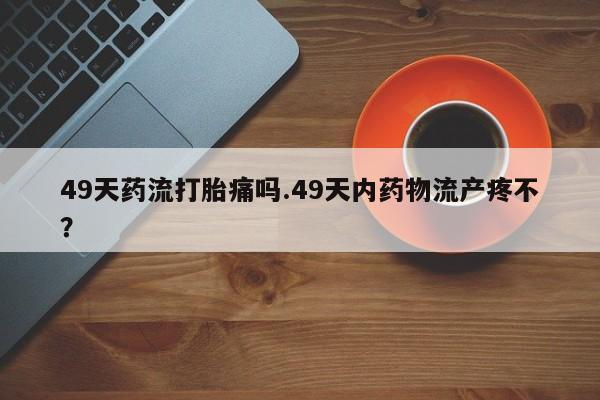 网上流产药专卖微信,49天药流打胎痛吗.49天内药物流产疼不?