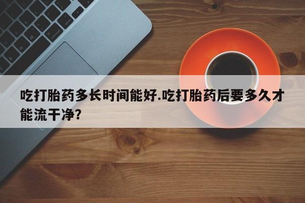 网上流产药专卖微信,吃打胎药多长时间能好.吃打胎药后要多久才能流干净？