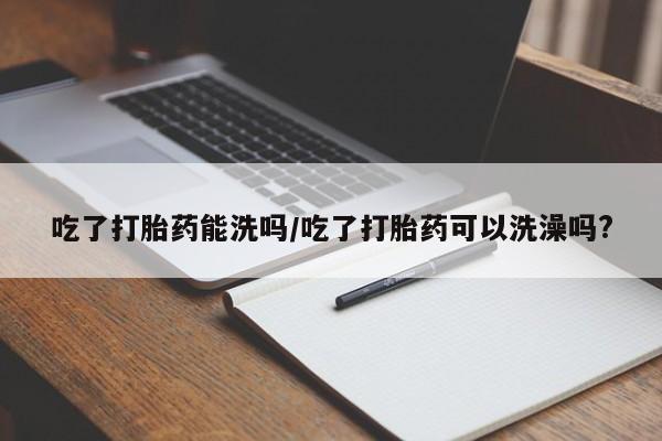网上流产药专卖微信,吃了打胎药能洗吗/吃了打胎药可以洗澡吗?