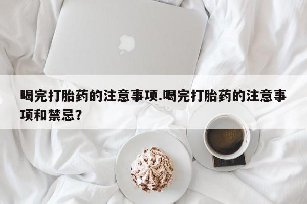 网上流产药专卖微信,喝完打胎药的注意事项.喝完打胎药的注意事项和禁忌？
