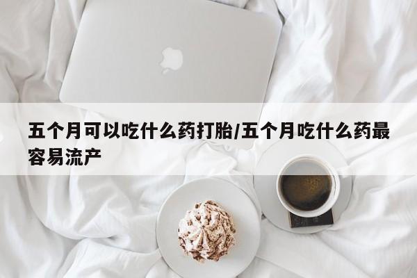 网上流产药专卖微信,五个月可以吃什么药打胎/五个月吃什么药最容易流产