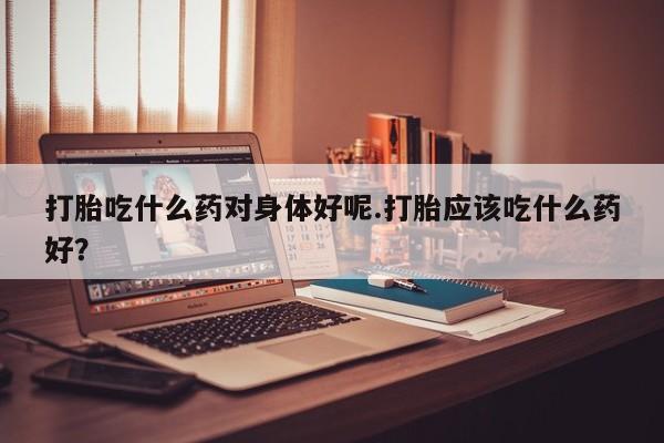 网上流产药专卖微信,打胎吃什么药对身体好呢.打胎应该吃什么药好？