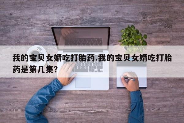网上流产药专卖微信,我的宝贝女婿吃打胎药.我的宝贝女婿吃打胎药是第几集？