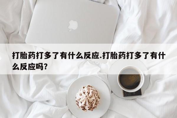 网上流产药专卖微信,打胎药打多了有什么反应.打胎药打多了有什么反应吗？