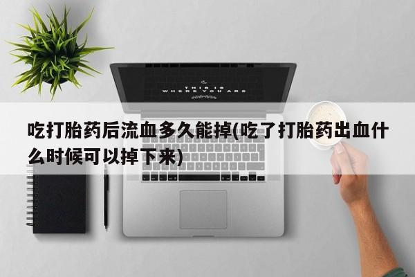 网上流产药专卖微信,吃打胎药后流血多久能掉(吃了打胎药出血什么时候可以掉下来)