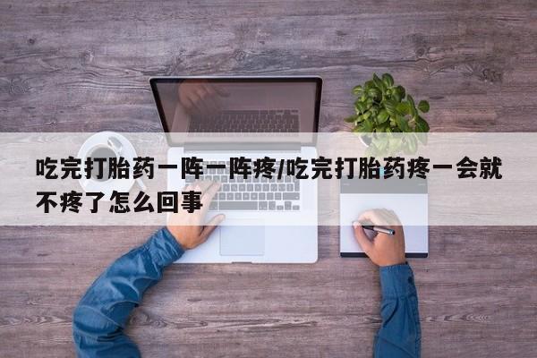 网上流产药专卖微信,吃完打胎药一阵一阵疼/吃完打胎药疼一会就不疼了怎么回事