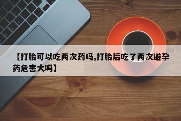 网上流产药专卖微信,【打胎可以吃两次药吗,打胎后吃了两次避孕药危害大吗】