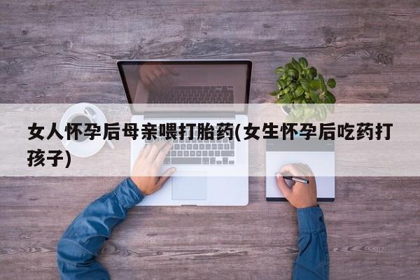 网上流产药专卖微信,女人怀孕后母亲喂打胎药(女生怀孕后吃药打孩子)
