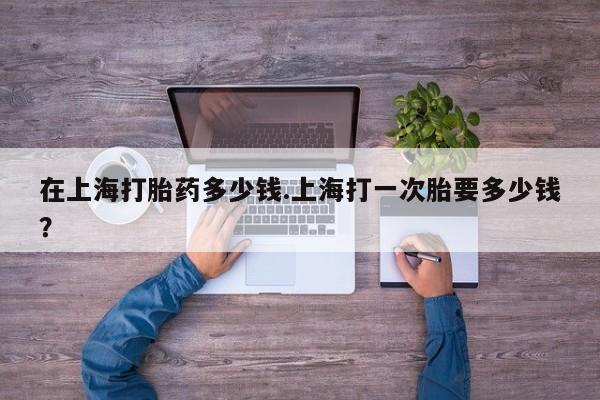 网上流产药专卖微信,在上海打胎药多少钱.上海打一次胎要多少钱？