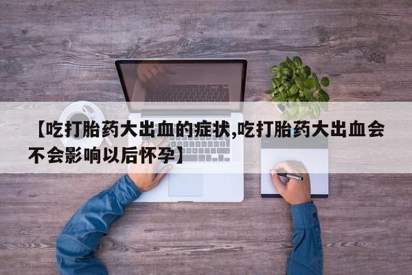 网上流产药专卖微信,【吃打胎药大出血的症状,吃打胎药大出血会不会影响以后怀孕】