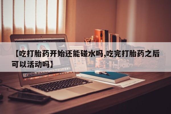 网上流产药专卖微信,【吃打胎药开始还能碰水吗,吃完打胎药之后可以活动吗】